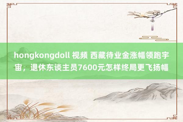 hongkongdoll 视频 西藏待业金涨幅领跑宇宙，退休东谈主员7600元怎样终局更飞扬幅