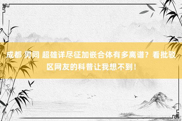 成都 男同 超雄详尽征加嵌合体有多离谱？看批驳区网友的科普让我想不到！