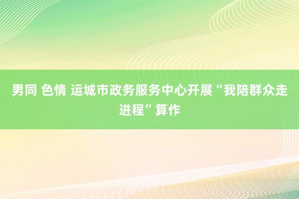 男同 色情 运城市政务服务中心开展“我陪群众走进程”算作