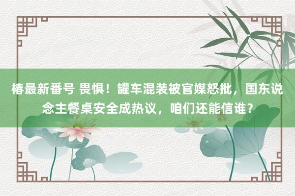 椿最新番号 畏惧！罐车混装被官媒怒批，国东说念主餐桌安全成热议，咱们还能信谁？