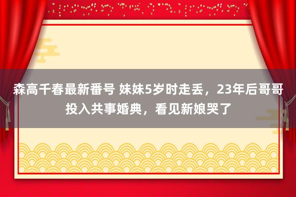 森高千春最新番号 妹妹5岁时走丢，23年后哥哥投入共事婚典，看见新娘哭了