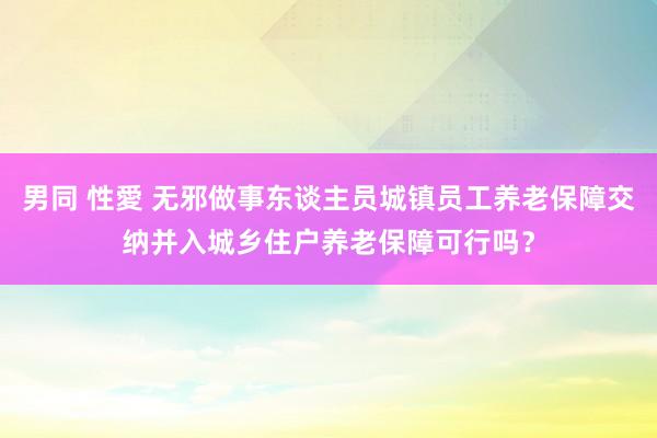 男同 性愛 无邪做事东谈主员城镇员工养老保障交纳并入城乡住户养老保障可行吗？