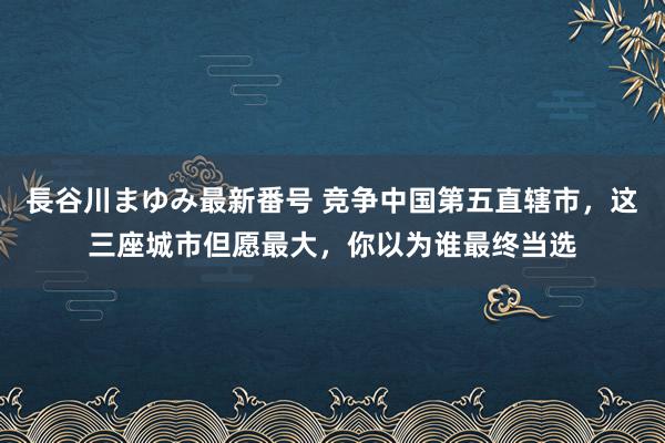 長谷川まゆみ最新番号 竞争中国第五直辖市，这三座城市但愿最大，你以为谁最终当选