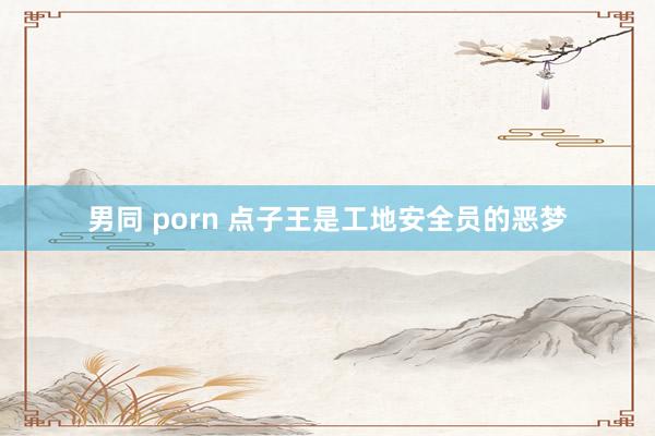 男同 porn 点子王是工地安全员的恶梦