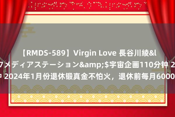 【RMDS-589】Virgin Love 長谷川綾</a>2010-05-17メディアステーション&$宇宙企画110分钟 2024年1月份退休锻真金不怕火，退休前每月6000，退休后每月能有些许钱？