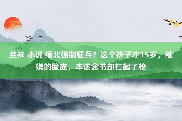 丝袜 小说 缅北强制征兵？这个孩子才15岁，稚嫩的脸庞，本该念书却扛起了枪