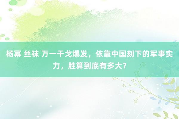 杨幂 丝袜 万一干戈爆发，依靠中国刻下的军事实力，胜算到底有多大？