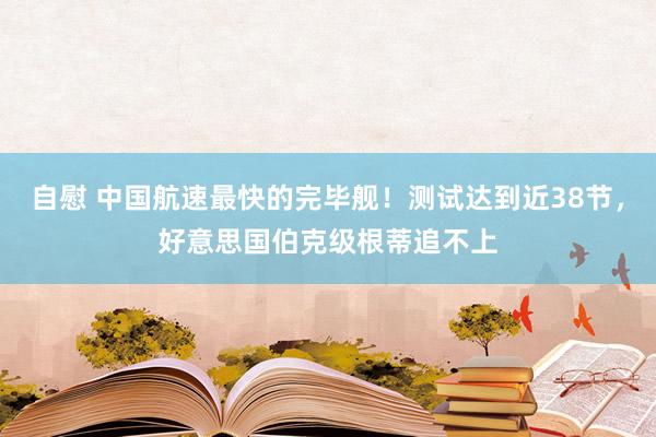 自慰 中国航速最快的完毕舰！测试达到近38节，好意思国伯克级根蒂追不上