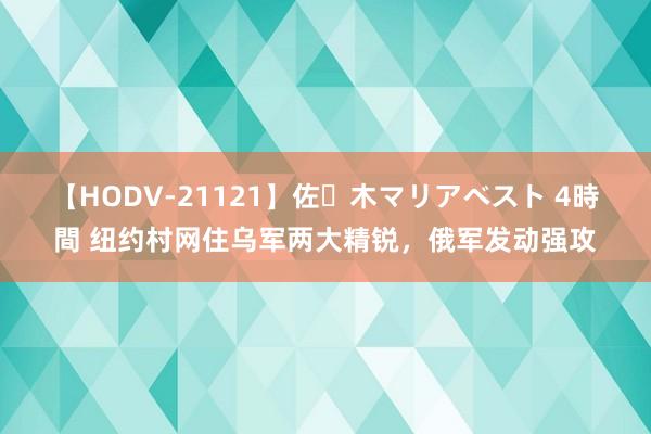 【HODV-21121】佐々木マリアベスト 4時間 纽约村网住乌军两大精锐，俄军发动强攻