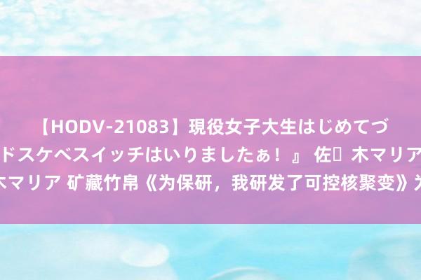 【HODV-21083】現役女子大生はじめてづくしのセックス 『私のドスケベスイッチはいりましたぁ！』 佐々木マリア 矿藏竹帛《为保研，我研发了可控核聚变》为什么面子不狗血！