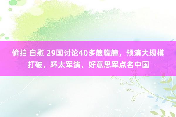 偷拍 自慰 29国讨论40多艘艨艟，预演大规模打破，环太军演，好意思军点名中国