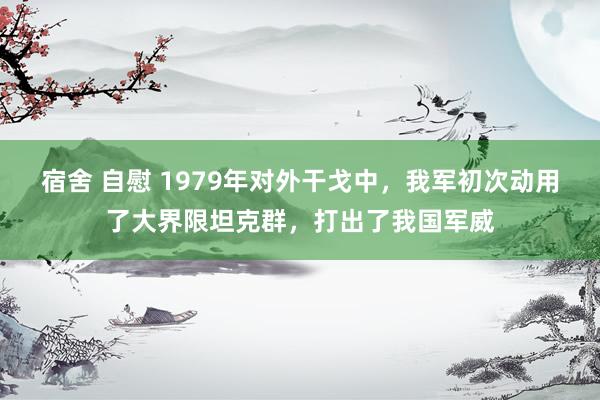 宿舍 自慰 1979年对外干戈中，我军初次动用了大界限坦克群，打出了我国军威