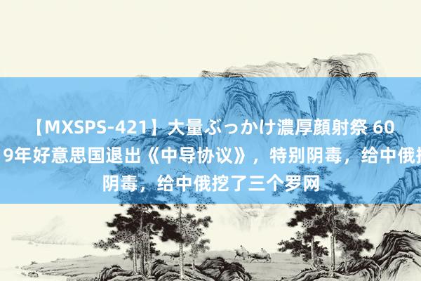 【MXSPS-421】大量ぶっかけ濃厚顔射祭 60人5時間 2019年好意思国退出《中导协议》，特别阴毒，给中俄挖了三个罗网