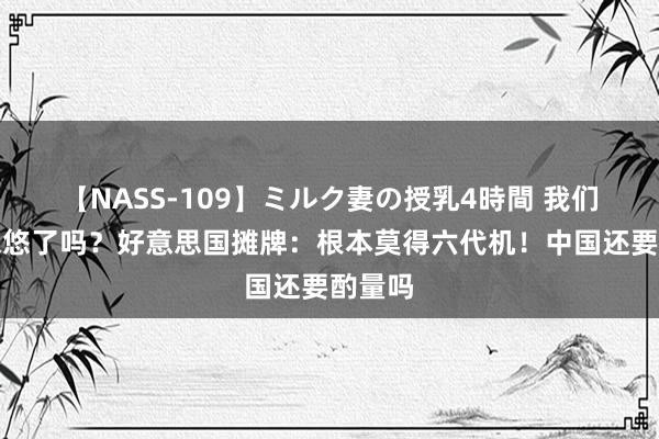 【NASS-109】ミルク妻の授乳4時間 我们又被忽悠了吗？好意思国摊牌：根本莫得六代机！中国还要酌量吗