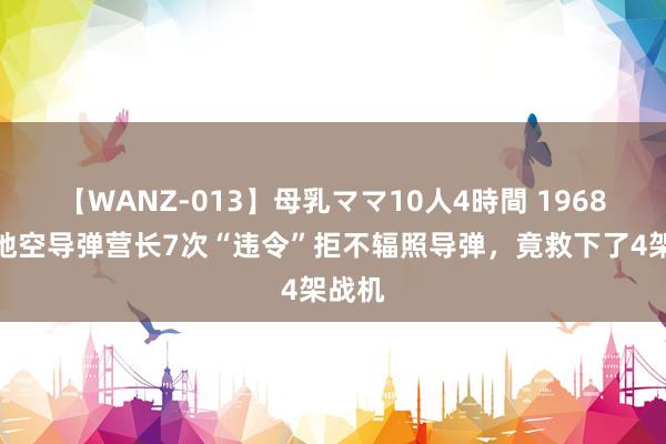 【WANZ-013】母乳ママ10人4時間 1968年，地空导弹营长7次“违令”拒不辐照导弹，竟救下了4架战机