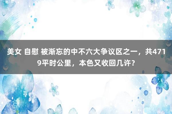 美女 自慰 被渐忘的中不六大争议区之一，共4719平时公里，本色又收回几许？