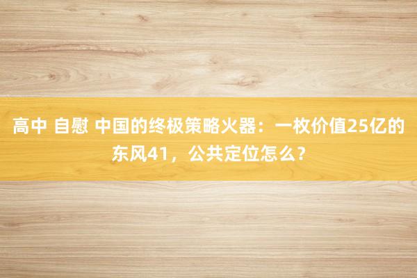 高中 自慰 中国的终极策略火器：一枚价值25亿的东风41，公共定位怎么？