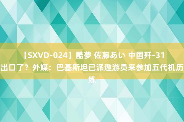 【SXVD-024】酷夢 佐藤あい 中国歼-31真出口了？外媒：巴基斯坦已派遨游员来参加五代机历练