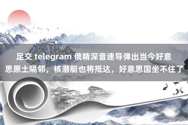 足交 telegram 俄精深音速导弹出当今好意思原土隔邻，核潜艇也将抵达，好意思国坐不住了