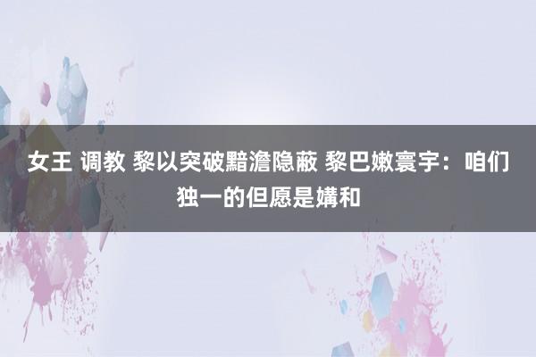 女王 调教 黎以突破黯澹隐蔽 黎巴嫩寰宇：咱们独一的但愿是媾和