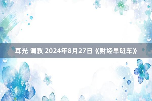 耳光 调教 2024年8月27日《财经早班车》