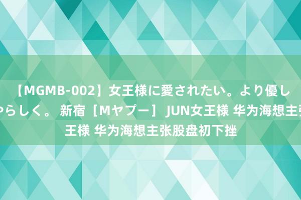 【MGMB-002】女王様に愛されたい。より優しく、よりいやらしく。 新宿［Mヤプー］ JUN女王様 华为海想主张股盘初下挫