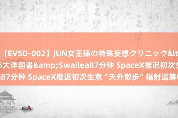 【EVSD-002】JUN女王様の特殊妄想クリニック</a>2008-09-16大洋図書&$wailea87分钟 SpaceX推迟初次生意“天外散步”辐射运筹帷幄