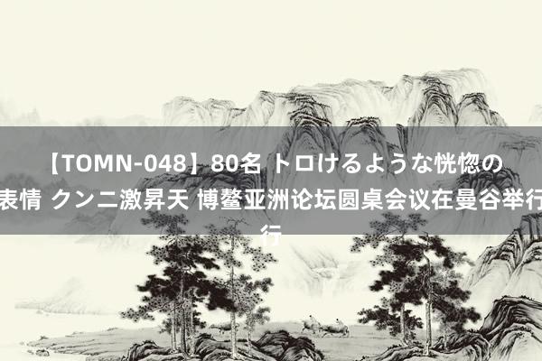 【TOMN-048】80名 トロけるような恍惚の表情 クンニ激昇天 博鳌亚洲论坛圆桌会议在曼谷举行