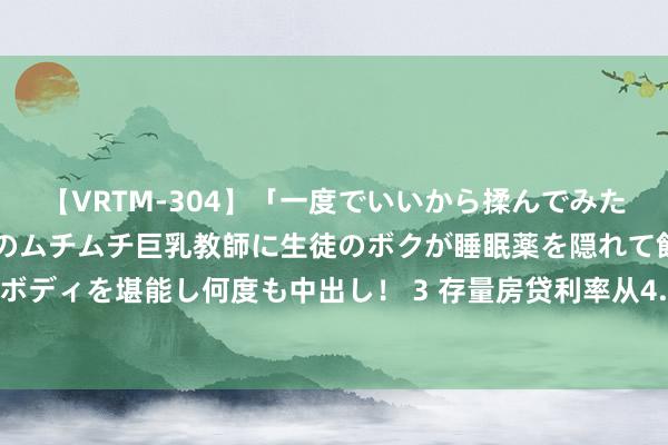 【VRTM-304】「一度でいいから揉んでみたい！」はち切れんばかりのムチムチ巨乳教師に生徒のボクが睡眠薬を隠れて飲ませて、夢の豊満ボディを堪能し何度も中出し！ 3 存量房贷利率从4.2%降到2.85%？多地“商转公”贷款重启但仍有门槛