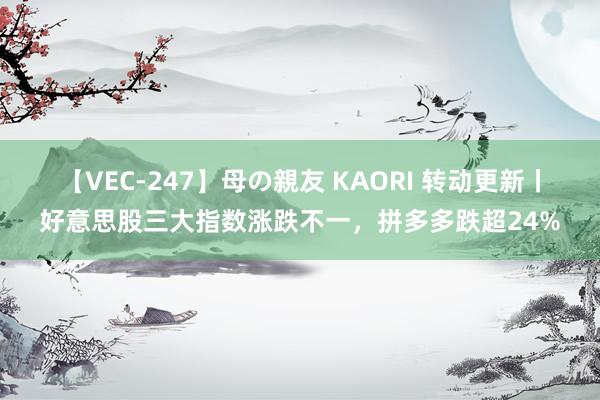 【VEC-247】母の親友 KAORI 转动更新丨好意思股三大指数涨跌不一，拼多多跌超24%