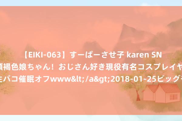 【EIKI-063】すーぱーさせ子 karen SNS炎上騒動でお馴染みのハーフ顔褐色娘ちゃん！おじさん好き現役有名コスプレイヤーの妊娠中出し生パコ催眠オフwww</a>2018-01-25ビッグモーカル&$EIKI119分钟 世卫组织运行全球计谋准备和支吾权谋 恣意猴痘疫情推广