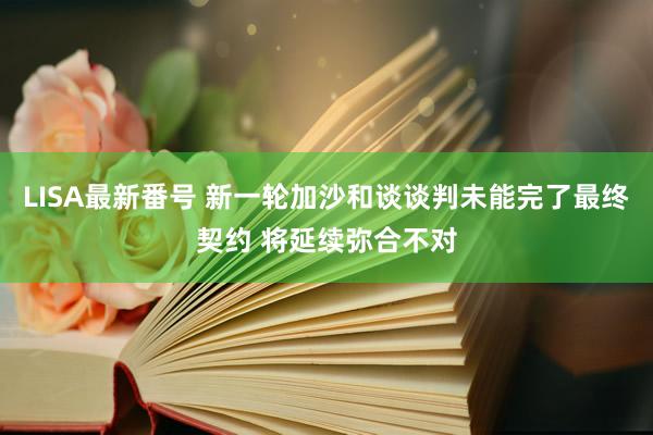 LISA最新番号 新一轮加沙和谈谈判未能完了最终契约 将延续弥合不对