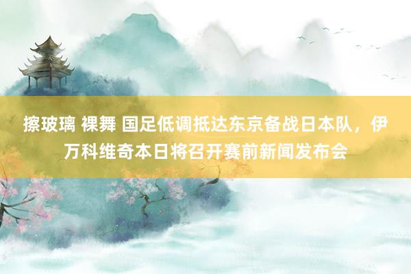 擦玻璃 裸舞 国足低调抵达东京备战日本队，伊万科维奇本日将召开赛前新闻发布会