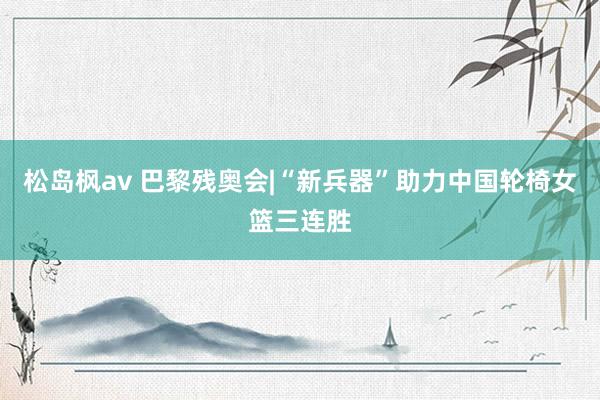 松岛枫av 巴黎残奥会|“新兵器”助力中国轮椅女篮三连胜