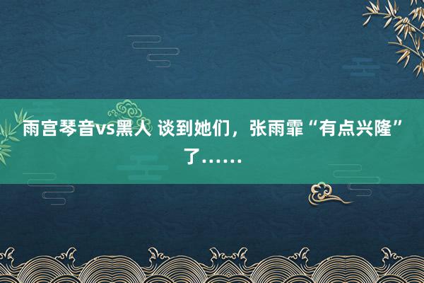 雨宫琴音vs黑人 谈到她们，张雨霏“有点兴隆”了……