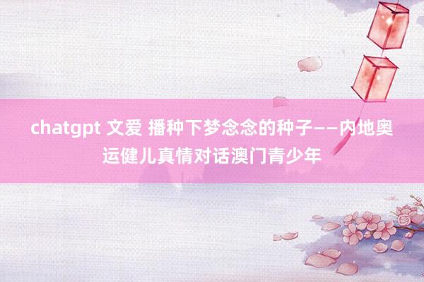 chatgpt 文爱 播种下梦念念的种子——内地奥运健儿真情对话澳门青少年