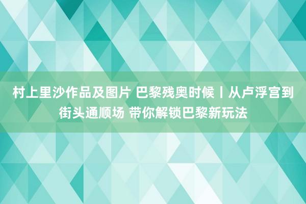 村上里沙作品及图片 巴黎残奥时候丨从卢浮宫到街头通顺场 带你解锁巴黎新玩法