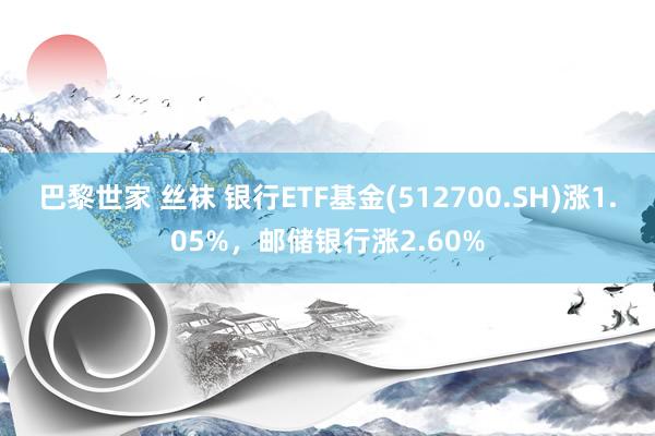 巴黎世家 丝袜 银行ETF基金(512700.SH)涨1.05%，邮储银行涨2.60%