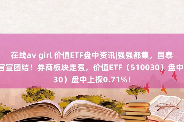 在线av girl 价值ETF盘中资讯|强强都集，国泰君安与海通官宣团结！券商板块走强，价值ETF（510030）盘中上探0.71%！