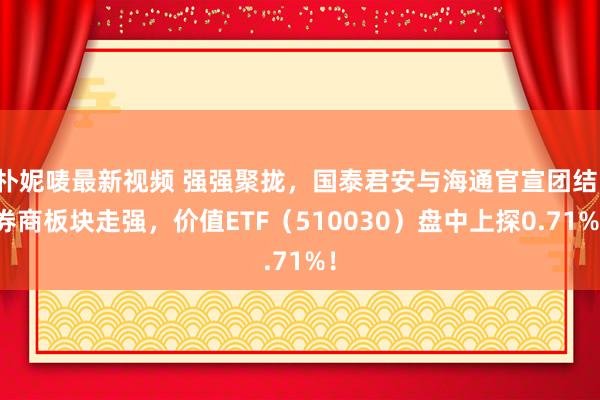 朴妮唛最新视频 强强聚拢，国泰君安与海通官宣团结！券商板块走强，价值ETF（510030）盘中上探0.71%！