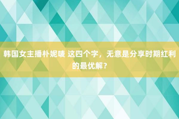 韩国女主播朴妮唛 这四个字，无意是分享时期红利的最优解？