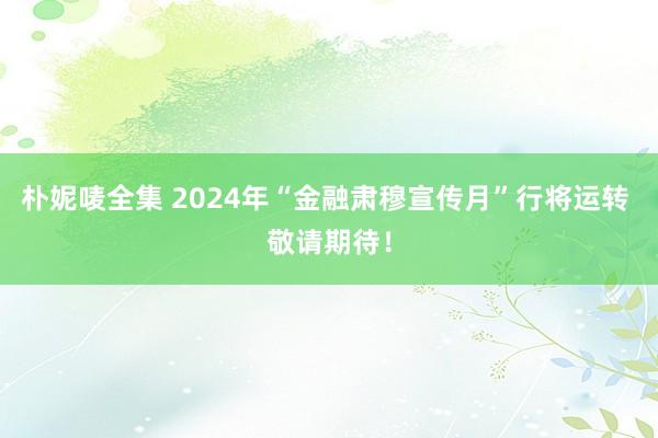 朴妮唛全集 2024年“金融肃穆宣传月”行将运转 敬请期待！