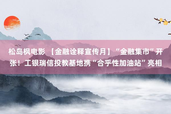 松岛枫电影 【金融诠释宣传月】“金融集市”开张！工银瑞信投教基地携“合乎性加油站”亮相