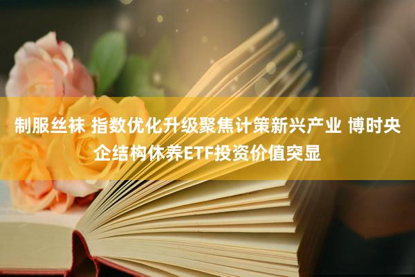 制服丝袜 指数优化升级聚焦计策新兴产业 博时央企结构休养ETF投资价值突显