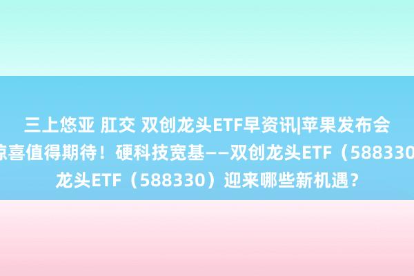 三上悠亚 肛交 双创龙头ETF早资讯|苹果发布会来袭！高盛：四大惊喜值得期待！硬科技宽基——双创龙头ETF（588330）迎来哪些新机遇？