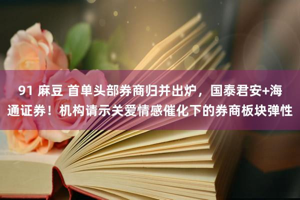 91 麻豆 首单头部券商归并出炉，国泰君安+海通证券！机构请示关爱情感催化下的券商板块弹性