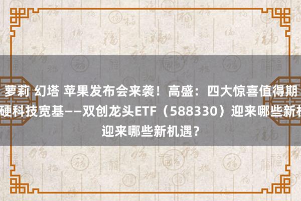 萝莉 幻塔 苹果发布会来袭！高盛：四大惊喜值得期待！硬科技宽基——双创龙头ETF（588330）迎来哪些新机遇？