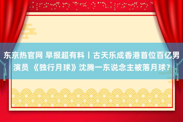 东京热官网 早报超有料丨古天乐成香港首位百亿男演员 《独行月球》沈腾一东说念主被落月球？