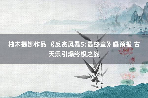 柚木提娜作品 《反贪风暴5:最终章》曝预报 古天乐引爆终极之战