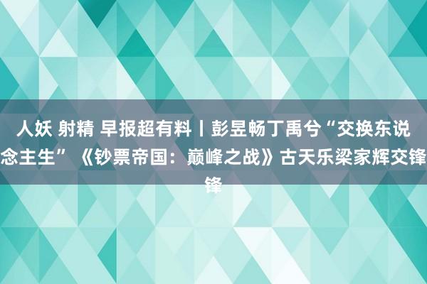 人妖 射精 早报超有料丨彭昱畅丁禹兮“交换东说念主生” 《钞票帝国：巅峰之战》古天乐梁家辉交锋